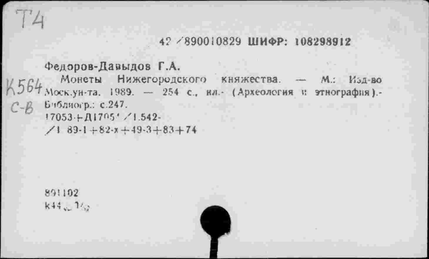 ﻿42 /890010829 ШИФР: 108298912
Федоров-Давыдов Г.А.
ј/глл Монеты Нижегородского княжества. — М.: Изд-во
Г\Э От Моск, ун-та. 1989. — 254 с., ил.- (Археология и этнография ).-
C-р) Ьчблногр.: с.247.
І70534-ДІ7П5’/1.542-
/I 89-1+82-х+49-3+83+74
891102 k44iv1'4.